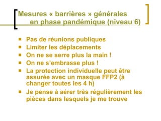 Mesures « barrières » générales   en phase pandémique (niveau 6) Pas de réunions publiques Limiter les déplacements On ne se serre plus la main ! On ne s’embrasse plus ! La protection individuelle peut être assurée avec un masque FFP2 (à changer toutes les 4 h) Je pense à aérer très régulièrement les pièces dans lesquels je me trouve 