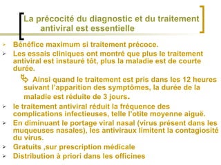Bénéfice maximum si traitement précoce. Les essais cliniques ont montré que plus le traitement antiviral est instauré tôt, plus la maladie est de courte durée.     Ainsi quand le traitement est pris dans les 12 heures suivant l’apparition des symptômes, la durée de la maladie est réduite de 3 jours .   le traitement antiviral réduit la fréquence des complications infectieuses, telle l’otite moyenne aiguë. En diminuant le portage viral nasal (virus présent dans les muqueuses nasales), les antiviraux limitent la contagiosité du virus. Gratuits ,sur prescription médicale Distribution à priori dans les officines   La précocité du diagnostic et du traitement   antiviral est essentielle 