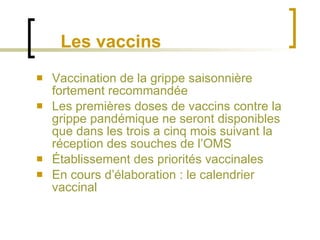 Les vaccins Vaccination de la grippe saisonnière fortement recommandée Les premières doses de vaccins contre la grippe pandémique ne seront disponibles que dans les trois a cinq mois suivant la réception des souches de l’OMS Établissement des priorités vaccinales En cours d’élaboration : le calendrier vaccinal 