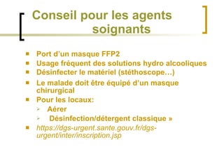 Conseil pour les agents  soignants Port d’un masque FFP2 Usage fréquent des solutions hydro alcooliques Désinfecter le matériel (stéthoscope…) Le malade doit être équipé d’un masque chirurgical Pour les locaux: Aérer Désinfection/détergent classique » https://dgs-urgent.sante.gouv.fr/dgs-urgent/inter/inscription.jsp 
