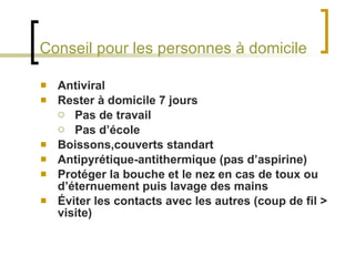 Conseil pour les personnes à domicile Antiviral Rester à domicile 7 jours Pas de travail Pas d’école Boissons,couverts standart Antipyrétique-antithermique (pas d’aspirine) Protéger la bouche et le nez en cas de toux ou d’éternuement puis lavage des mains Éviter les contacts avec les autres (coup de fil > visite) 
