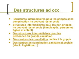 Des structures ad occ Structures intermédiaires pour les grippés  sans complication ne pouvant rester seuls Structures intermédiaires pour les non grippés  ne pouvant rester seuls (handicapés, personnes âgées et enfant) Des structures intermédiaires pour les personnes en grande exclusion Des centres de consultation  dédiés à la grippe Des centres de coordination sanitaire et sociale  (stock, logistique…) 