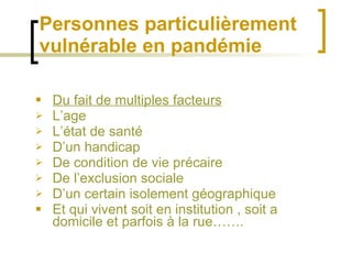 Personnes particulièrement vulnérable en pandémie Du fait de multiples facteurs L’age L’état de santé D’un handicap De condition de vie précaire De l’exclusion sociale D’un certain isolement géographique Et qui vivent soit en institution , soit a domicile et parfois à la rue……. 