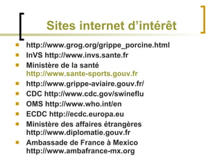 Sites internet d’intérêt http://www.grog.org/grippe_porcine.html InVS http://www.invs.sante.fr Ministère de la santé  http://www.sante-sports.gouv.fr http://www.grippe-aviaire.gouv.fr/ CDC http://www.cdc.gov/swineflu OMS http://www.who.int/en ECDC http://ecdc.europa.eu Ministère des affaires étrangères http://www.diplomatie.gouv.fr Ambassade de France à Mexico http://www.ambafrance-mx.org 