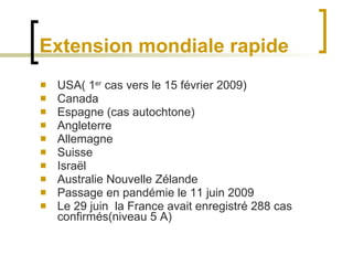 Extension mondiale rapide USA( 1 er  cas vers le 15 février 2009) Canada Espagne (cas autochtone) Angleterre Allemagne Suisse  Israël Australie Nouvelle Zélande Passage en pandémie le 11 juin 2009 Le 29 juin  la France avait enregistré 288 cas confirmés(niveau 5 A) 