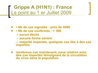     Grippe A (H1N1) : France  Le point au 1 er Juillet 2009 •  Nb de cas signalés : près de 4000 •  Nb de cas confirmés : > 300 –  aucun décès –  aucune forme sévère –  majorité importés, quelques cas liés à des cas importés nombreux cas maintenant, sans relation avec des cas importés témoignant de la circulation du virus dans la population 