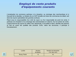 Employé de vente produits  d'équipements courants L'employé(e) de commerce participe à la réception, au stockage des marchandises et à l'accueil de la clientèle. Le titulaire de ce CAP travaille soit dans les commerces de détail, soit dans les rayons spécialisés des grandes surfaces. Placé sous la responsabilité d'un chef de rayon ou d'un responsable de point de vente, il participe à la réception et au stockage des marchandises en réserve. Sur la surface de vente, il approvisionne les rayons et veille à leur attractivité, il accueille le client, identifie ses besoins et met en avant les qualités des produits. Enfin, selon les structures, il participe à l'encaissement. 43 12 Bourg: Pardé  Nombre de demandes (1er vœu Juin) Nombre  de places  Lycées 