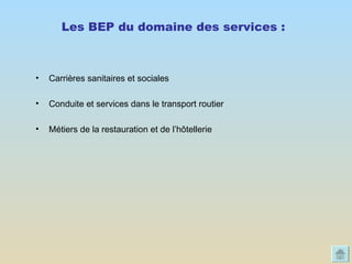 Les BEP du domaine des services :   Carrières sanitaires et sociales  Conduite et services dans le transport routier Métiers de la restauration et de l’hôtellerie  