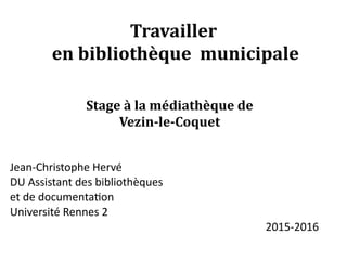 Travailler
en bibliothèque municipale
Stage à la médiathèque de
Vezin-le-Coquet
Jean-Christophe Hervé
DU Assistant des bibliothèques
et de documentation
Université Rennes 2
2015-2016
 