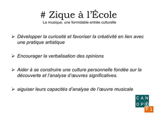 # Zique à l’École
La musique, une formidable entrée culturelle
 Développer la curiosité et favoriser la créativité en lien avec
une pratique artistique
 Encourager la verbalisation des opinions
 Aider à se construire une culture personnelle fondée sur la
découverte et l’analyse d’œuvres significatives.
 aiguiser leurs capacités d’analyse de l’œuvre musicale
 