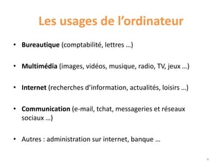 Les usages de l’ordinateur
• Bureautique (comptabilité, lettres …)
• Multimédia (images, vidéos, musique, radio, TV, jeux …)
• Internet (recherches d’information, actualités, loisirs …)
• Communication (e-mail, tchat, messageries et réseaux
sociaux …)
• Autres : administration sur internet, banque …
4
 