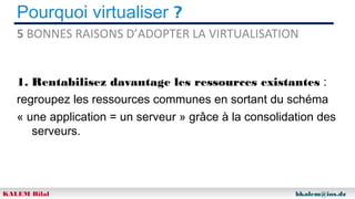 Pourquoi virtualiser ?
5 BONNES RAISONS D’ADOPTER LA VIRTUALISATION
1. Rentabilisez davantage les ressources existantes :
regroupez les ressources communes en sortant du schéma
« une application = un serveur » grâce à la consolidation des
serveurs.

KALEM Bilal

bkalem@ios.dz

 
