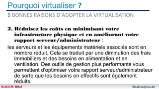 Pourquoi virtualiser ?
5 BONNES RAISONS D’ADOPTER LA VIRTUALISATION
2. Réduisez les coûts en minimisant votre
infrastructure physique et en améliorant votre
rapport serveur/administrateur :
les serveurs et les équipements matériels associés sont en
nombre réduit. Cela se traduit par une diminution des frais
immobiliers et des besoins en alimentation et en
ventilation. Des outils de gestion plus performants vous
permettent d’optimiser votre rapport serveur/administrateur
de sorte que les besoins en effectifs sont également
réduits.
KALEM Bilal

bkalem@ios.dz

 