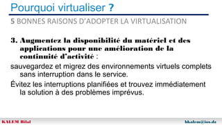 Pourquoi virtualiser ?
5 BONNES RAISONS D’ADOPTER LA VIRTUALISATION
3. Augmentez la disponibilité du matériel et des
applications pour une amélioration de la
continuité d’activité :
sauvegardez et migrez des environnements virtuels complets
sans interruption dans le service.
Évitez les interruptions planifiées et trouvez immédiatement
la solution à des problèmes imprévus.

KALEM Bilal

bkalem@ios.dz

 