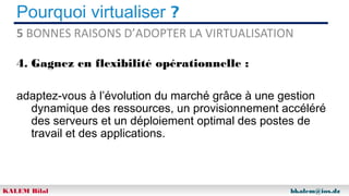 Pourquoi virtualiser ?
5 BONNES RAISONS D’ADOPTER LA VIRTUALISATION
4. Gagnez en flexibilité opérationnelle :
adaptez-vous à l’évolution du marché grâce à une gestion
dynamique des ressources, un provisionnement accéléré
des serveurs et un déploiement optimal des postes de
travail et des applications.

KALEM Bilal

bkalem@ios.dz

 