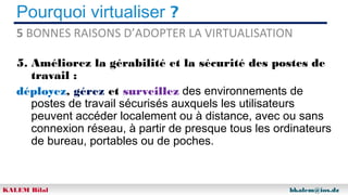 Pourquoi virtualiser ?
5 BONNES RAISONS D’ADOPTER LA VIRTUALISATION
5. Améliorez la gérabilité et la sécurité des postes de
travail :
déployez, gérez et surveillez des environnements de
postes de travail sécurisés auxquels les utilisateurs
peuvent accéder localement ou à distance, avec ou sans
connexion réseau, à partir de presque tous les ordinateurs
de bureau, portables ou de poches.

KALEM Bilal

bkalem@ios.dz

 