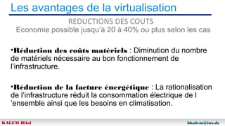 Les avantages de la virtualisation
REDUCTIONS DES COUTS

Economie possible jusqu’à 20 à 40% ou plus selon les cas
•Réduction des coûts matériels : Diminution du nombre
de matériels nécessaire au bon fonctionnement de
l’infrastructure.
•Réduction de la facture énergétique : La rationalisation
de l’infrastructure réduit la consommation électrique de l
’ensemble ainsi que les besoins en climatisation.
KALEM Bilal

bkalem@ios.dz

 