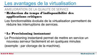 Les avantages de la virtualisation
AMELIORATION DE LA QUALITE DE SERVICE

• Réduction du temps d‘indisponibilité des
applications critiques
Les fonctionnalités évolués de la virtualisation permettent de
réduire les interruptions de services.
• Le Provisioning instantané
Le Provisioning instantané permet de mettre en service un
nouveau serveur facilement et en quelques minutes
(exemple : par clonage de la machine).
KALEM Bilal

bkalem@ios.dz

 