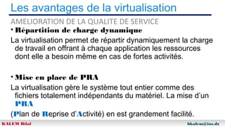 Les avantages de la virtualisation
AMELIORATION DE LA QUALITE DE SERVICE

• Répartition de charge dynamique
La virtualisation permet de répartir dynamiquement la charge
de travail en offrant à chaque application les ressources
dont elle a besoin même en cas de fortes activités.
• Mise en place de PRA
La virtualisation gère le système tout entier comme des
fichiers totalement indépendants du matériel. La mise d’un
PRA
(Plan de Reprise d’Activité) en est grandement facilité.
KALEM Bilal

bkalem@ios.dz

 