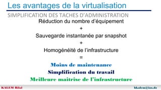 Les avantages de la virtualisation
SIMPLIFICATION DES TACHES D’ADMINISTRATION

Réduction du nombre d’équipement
+
Sauvegarde instantanée par snapshot
+
Homogénéité de l’infrastructure
=
Moins de maintenance
Simplification du travail
Meilleure maitrise de l’infrastructure

KALEM Bilal

bkalem@ios.dz

 