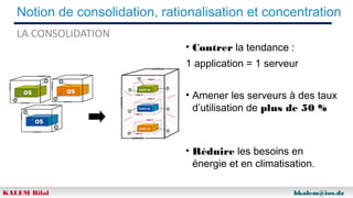 Notion de consolidation, rationalisation et concentration
LA CONSOLIDATION

• Contrer la tendance :
1 application = 1 serveur
• Amener les serveurs à des taux
d’utilisation de plus de 50 %

• Réduire les besoins en
énergie et en climatisation.
KALEM Bilal

bkalem@ios.dz

 