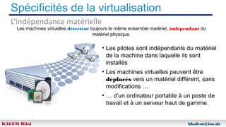 Spécificités de la virtualisation
L’indépendance matérielle

Les machines virtuelles détectent toujours le même ensemble matériel, indépendant du
matériel physique.

• Les pilotes sont indépendants du matériel
de la machine dans laquelle ils sont
installés
• Les machines virtuelles peuvent être
déplacés vers un matériel différent, sans
modifications …
• … d’un ordinateur portable à un poste de
travail et à un serveur haut de gamme.
KALEM Bilal

bkalem@ios.dz

 