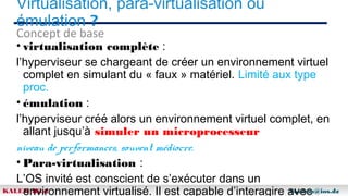 Virtualisation, para-virtualisation ou
émulation ?
Concept de base

• virtualisation complète :
l’hyperviseur se chargeant de créer un environnement virtuel
complet en simulant du « faux » matériel. Limité aux type
proc.
• émulation :
l’hyperviseur créé alors un environnement virtuel complet, en
allant jusqu’à simuler un microprocesseur
niveau de performances, souvent médiocre.
• Para-virtualisation :
L’OS invité est conscient de s’exécuter dans un
KALEM Bilal
bkalem@ios.dz
environnement virtualisé. Il est capable d’interagire avec

 