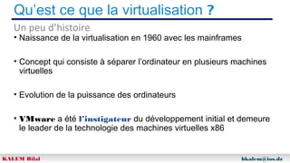 Qu’est ce que la virtualisation ?
Un peu d’histoire

• Naissance de la virtualisation en 1960 avec les mainframes
• Concept qui consiste à séparer l’ordinateur en plusieurs machines
virtuelles
• Evolution de la puissance des ordinateurs
• VMware a été l’instigateur du développement initial et demeure
le leader de la technologie des machines virtuelles x86

KALEM Bilal

bkalem@ios.dz

 