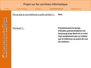Projet sur les carrières informatique
Intro       Formations            Emploi           Commentaires          Références

        Est-ce que je suis intéressé a cette carrière ? :   Non.




        Pourquoi ? :                                        Premièrement le temps
                                                            d’études postsecondaires est
                                                            beaucoup trop élevé et ce n’est
                                                            tout simplement pas un métier
                                                            qui m’intéresse au point de vue
                                                            du contenu.
 