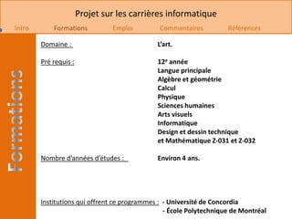 Projet sur les carrières informatique
Intro       Formations          Emploi         Commentaires          Références

        Domaine :                             L’art.

        Pré requis :                          12e année
                                              Langue principale
                                              Algèbre et géométrie
                                              Calcul
                                              Physique
                                              Sciences humaines
                                              Arts visuels
                                              Informatique
                                              Design et dessin technique
                                              et Mathématique Z-031 et Z-032

        Nombre d’années d’études :            Environ 4 ans.




        Institutions qui offrent ce programmes : - Université de Concordia
                                                 - École Polytechnique de Montréal
 