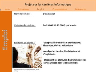 Projet sur les carrières informatique
Intro          Formations                               Emploi            Commentaires            Références
        Nom de l’emploi :                                       Dessinateur.



        Variation de salaires :                                 De 25 000 $ à 75 000 $ par année.




        Exemples de tâches :                                    -Est spécialiser en dessin architectural,
                                                                électrique, civil ou mécanique.

                                                                - Analyse les dessins d’architecture et
                                                                d’ingénierie.

                                                                - Dessinent les plans, les diagrammes et les
                                                                 cartes utilisés pour la construction.

        http://farm4.static.flickr.com/3456/3704427456_9da128
        b937.jpg
 