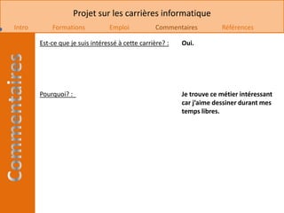 Projet sur les carrières informatique
Intro       Formations           Emploi            Commentaires         Références

        Est-ce que je suis intéressé à cette carrière? :   Oui.




        Pourquoi? :                                        Je trouve ce métier intéressant
                                                           car j’aime dessiner durant mes
                                                           temps libres.
 