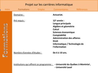Projet sur les carrières informatique
Intro       Formations          Emploi        Commentaires           Références

        Domaine :                             Actuariat.

        Pré requis :                          12e année :
                                              Langue principale
                                              Algèbre et géométrie
                                              Calcul
                                              Sciences économique
                                              Comptabilité
                                              Administration des affaires
                                              Droit
                                              Informatique / Technologie de
                                              l'information

        Nombre d’années d’études :            De 6 à 10 ans.



        Institutions qui offrent ce programme : - Université du Québec à Montréal ,
                                                - Université Laval
 