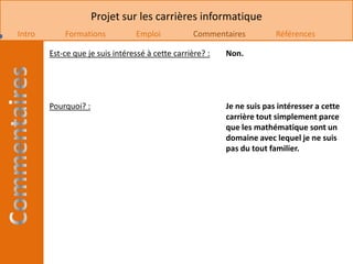 Projet sur les carrières informatique
Intro       Formations           Emploi            Commentaires          Références

        Est-ce que je suis intéressé à cette carrière? :   Non.




        Pourquoi? :                                        Je ne suis pas intéresser a cette
                                                           carrière tout simplement parce
                                                           que les mathématique sont un
                                                           domaine avec lequel je ne suis
                                                           pas du tout familier.
 