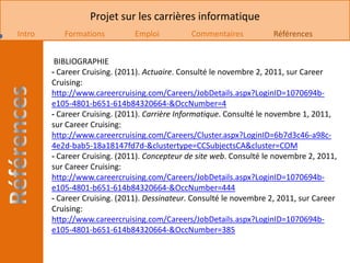 Projet sur les carrières informatique
Intro      Formations          Emploi          Commentaires           Références


         BIBLIOGRAPHIE
        - Career Cruising. (2011). Actuaire. Consulté le novembre 2, 2011, sur Career
        Cruising:
        http://www.careercruising.com/Careers/JobDetails.aspx?LoginID=1070694b-
        e105-4801-b651-614b84320664-&OccNumber=4
        - Career Cruising. (2011). Carrière Informatique. Consulté le novembre 1, 2011,
        sur Career Cruising:
        http://www.careercruising.com/Careers/Cluster.aspx?LoginID=6b7d3c46-a98c-
        4e2d-bab5-18a18147fd7d-&clustertype=CCSubjectsCA&cluster=COM
        - Career Cruising. (2011). Concepteur de site web. Consulté le novembre 2, 2011,
        sur Career Cruising:
        http://www.careercruising.com/Careers/JobDetails.aspx?LoginID=1070694b-
        e105-4801-b651-614b84320664-&OccNumber=444
        - Career Cruising. (2011). Dessinateur. Consulté le novembre 2, 2011, sur Career
        Cruising:
        http://www.careercruising.com/Careers/JobDetails.aspx?LoginID=1070694b-
        e105-4801-b651-614b84320664-&OccNumber=385
 
