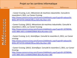 Projet sur les carrières informatique
Intro     Formations           Emploi           Commentaires            Références

        - Career Cruising. (s.d.). Mécanicien de machines industrielles. Consulté le
        novembre 4, 2011, sur Career Cruising:
        http://www.careercruising.com/Careers/JobDetails.aspx?LoginID=adaaac5d-
        893b-4f7f-8739-63064678fcaa-&OccNumber=231

        - Career Cruising. (2011). Mécaniciens de machines industrielles. Consulté le
        novembre 2, 2011, sur Career Cruising:
        http://www.careercruising.com/Careers/JobDetails.aspx?LoginID=1070694b-
        e105-4801-b651-614b84320664-&OccNumber=231

        - Career Cruising. (s.d.). Scientifique. Consulté le novembre 4, 2011, sur Career
        cruising:
        http://www.careercruising.com/Careers/JobDetails.aspx?LoginID=adaaac5d-
        893b-4f7f-8739-63064678fcaa-&OccNumber=385

        - Career Cruising. (2011). Scientifique. Consulté le novembre 2, 2011, sur Career
        Cruising:
        http://www.careercruising.com/Careers/JobDetails.aspx?LoginID=1070694b-
        e105-4801-b651-614b84320664-&OccNumber=385
 