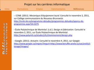 Projet sur les carrières informatique
Intro      Formations           Emploi          Commentaires            Références

        - CCNB. (2011). Mecanique d'équipement lourd. Consulté le novembre 2, 2011,
        sur Collège communautaire du Nouveau-Brunswick:
        http://ccnb.nb.ca/programme-detudes/programmes-detudes/apercu-de-
        programme.aspx?Id=3275

        - École Polytechnique de Montréal. (s.d.). Design et fabrication. Consulté le
        novembre 2, 2011, sur École Polytechnique de Montréal:
        http://www.polymtl.ca/etudes/cfc/cheminement/design.php

        - Google. (2011). Actuaire. Consulté le novembre 4, 2011, sur Google:
        http://www.google.ca/imgres?imgurl=http://www.beruffer.anelo.lu/var/anelo/s
        torage/images/
 