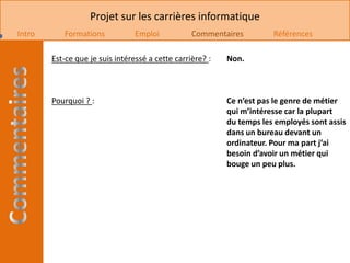 Projet sur les carrières informatique
Intro      Formations            Emploi           Commentaires         Références

        Est-ce que je suis intéressé a cette carrière? :   Non.



        Pourquoi ? :                                       Ce n’est pas le genre de métier
                                                           qui m’intéresse car la plupart
                                                           du temps les employés sont assis
                                                           dans un bureau devant un
                                                           ordinateur. Pour ma part j’ai
                                                           besoin d’avoir un métier qui
                                                           bouge un peu plus.
 
