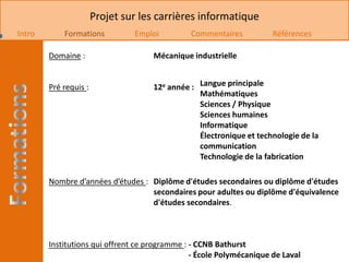 Projet sur les carrières informatique
Intro       Formations          Emploi         Commentaires           Références

        Domaine :                    Mécanique industrielle


        Pré requis :                 12e année : Langue principale
                                                 Mathématiques
                                                 Sciences / Physique
                                                 Sciences humaines
                                                 Informatique
                                                 Électronique et technologie de la
                                                 communication
                                                 Technologie de la fabrication

        Nombre d’années d’études : Diplôme d'études secondaires ou diplôme d'études
                                   secondaires pour adultes ou diplôme d'équivalence
                                   d'études secondaires.



        Institutions qui offrent ce programme : - CCNB Bathurst
                                                - École Polymécanique de Laval
 