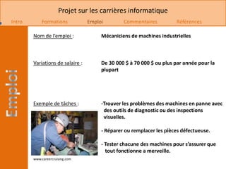 Projet sur les carrières informatique
Intro       Formations            Emploi        Commentaires          Références

        Nom de l’emploi :              Mécaniciens de machines industrielles



        Variations de salaire :        De 30 000 $ à 70 000 $ ou plus par année pour la
                                       plupart




        Exemple de tâches :            -Trouver les problèmes des machines en panne avec
                                        des outils de diagnostic ou des inspections
                                        visuelles.

                                       - Réparer ou remplacer les pièces défectueuse.

                                       - Tester chacune des machines pour s’assurer que
                                         tout fonctionne a merveille.
        www.careercruising.com
 