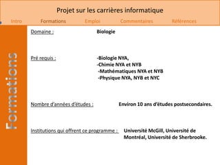 Projet sur les carrières informatique
Intro       Formations          Emploi            Commentaires          Références
        Domaine :                    Biologie



        Pré requis :                 -Biologie NYA,
                                     -Chimie NYA et NYB
                                      -Mathématiques NYA et NYB
                                      -Physique NYA, NYB et NYC



        Nombre d’années d’études :                Environ 10 ans d’études postsecondaires.



        Institutions qui offrent ce programme :     Université McGill, Université de
                                                    Montréal, Université de Sherbrooke.
 
