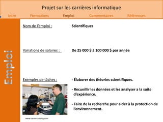 Projet sur les carrières informatique
Intro        Formations            Emploi         Commentaires            Références

        Nom de l’emploi :              Scientifiques




        Variations de salaires :       De 25 000 $ à 100 000 $ par année




        Exemples de tâches :           - Élaborer des théories scientifiques.

                                       - Recueillir les données et les analyser a la suite
                                         d’expérience.

                                       - Faire de la recherche pour aider à la protection de
                                         l’environnement.

         www.careercruising.com
 