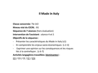 Il Made in Italy
Classe concernée: Tle LV2
Niveau visé du CECRL : B1
Séquence de 7 séances (hors évaluation)
Intervention de l’assistant : séance 4 et 5
Objectifs de la séquence :
- Présenter les caractéristiques du Made in Italy (s1)
- En comprendre les enjeux socio-économiques (s 2-3)
- Exprimer une opinion sur les conséquences et les risques
liés à la contrefaçon . (s 6-7)
Activités langagières travaillées (dominantes) :
EO / CO / CE / EE / EOI
 