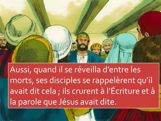 Aussi, quand il se réveilla d’entre les
morts, ses disciples se rappelèrent qu’il
avait dit cela ; ils crurent à l’Écriture et à
la parole que Jésus avait dite.
 
