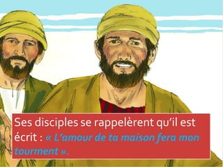 Ses disciples se rappelèrent qu’il est
écrit : « L’amour de ta maison fera mon
tourment ».
 