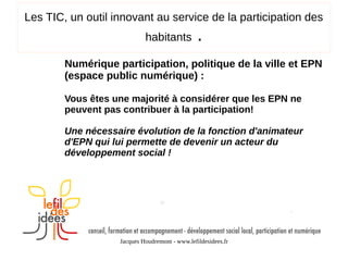 Les TIC, un outil innovant au service de la participation des
habitants

.

Numérique participation, politique de la ville et EPN
(espace public numérique) :
Vous êtes une majorité à considérer que les EPN ne
peuvent pas contribuer à la participation!
Une nécessaire évolution de la fonction d'animateur
d'EPN qui lui permette de devenir un acteur du
développement social !

Jacques Houdremont - www.lefildesidees.fr

 