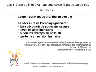 Les TIC, un outil innovant au service de la participation des
habitants

.

Ce qu'il convient de prendre en compte
La nécessité de l'accompagnement :
✔ faire découvrir de nouveaux usages
✔ lever les appréhensions
✔ ouvrir les champs du possible
✔ garder la dimension humaine
« Il semble urgent de lutter contre la fascination technologique et de
remplacer le « e » par « H » majuscule, remettant ces technologies au
service de l’humain. »
Véronique Kleck – numérique & Cie

Jacques Houdremont - www.lefildesidees.fr

 