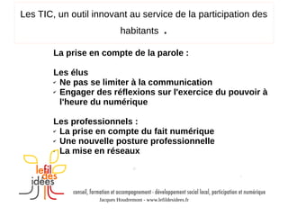 Les TIC, un outil innovant au service de la participation des
habitants

.

La prise en compte de la parole :
Les élus
✔ Ne pas se limiter à la communication
✔ Engager des réflexions sur l'exercice du pouvoir à
l'heure du numérique
Les professionnels :
✔ La prise en compte du fait numérique
✔ Une nouvelle posture professionnelle
✔ La mise en réseaux

Jacques Houdremont - www.lefildesidees.fr

 