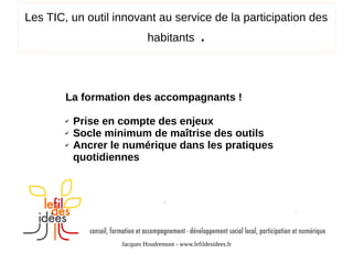 Les TIC, un outil innovant au service de la participation des
habitants

.

La formation des accompagnants !
✔
✔
✔

Prise en compte des enjeux
Socle minimum de maîtrise des outils
Ancrer le numérique dans les pratiques
quotidiennes

Jacques Houdremont - www.lefildesidees.fr

 