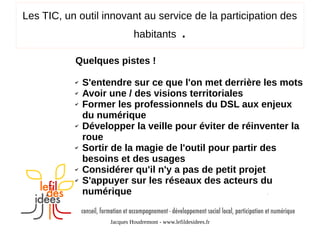 Les TIC, un outil innovant au service de la participation des
habitants

.

Quelques pistes !
✔
✔
✔

✔

✔

✔
✔

S'entendre sur ce que l'on met derrière les mots
Avoir une / des visions territoriales
Former les professionnels du DSL aux enjeux
du numérique
Développer la veille pour éviter de réinventer la
roue
Sortir de la magie de l'outil pour partir des
besoins et des usages
Considérer qu'il n'y a pas de petit projet
S'appuyer sur les réseaux des acteurs du
numérique
Jacques Houdremont - www.lefildesidees.fr

 